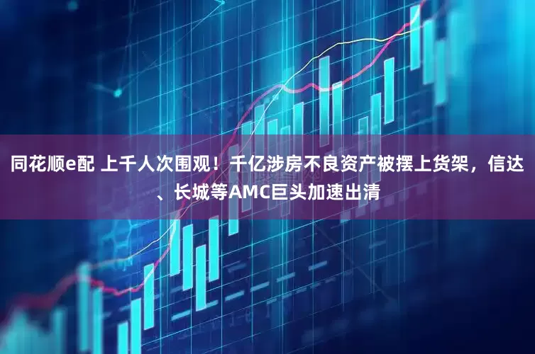 同花顺e配 上千人次围观！千亿涉房不良资产被摆上货架，信达、长城等AMC巨头加速出清