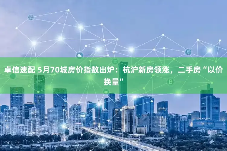 卓信速配 5月70城房价指数出炉：杭沪新房领涨，二手房“以价换量”