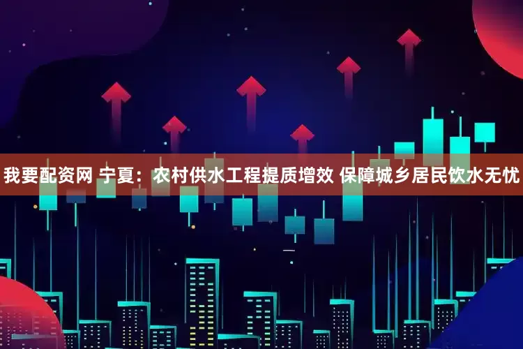 我要配资网 宁夏：农村供水工程提质增效 保障城乡居民饮水无忧