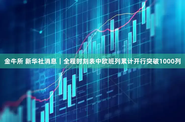 金牛所 新华社消息｜全程时刻表中欧班列累计开行突破1000列