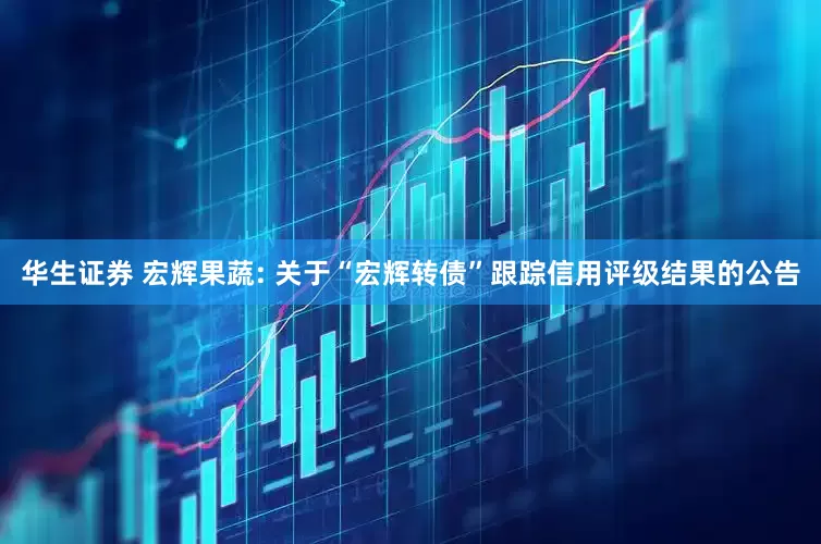 华生证券 宏辉果蔬: 关于“宏辉转债”跟踪信用评级结果的公告