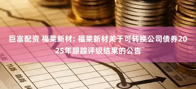 巨富配资 福莱新材: 福莱新材关于可转换公司债券2025年跟踪评级结果的公告