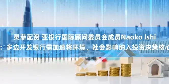 灵菲配资 亚投行国际顾问委员会成员Naoko lshii：多边开发银行需加速将环境、社会影响纳入投资决策核心