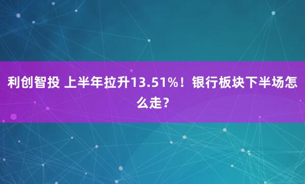 利创智投 上半年拉升13.51%！银行板块下半场怎么走？