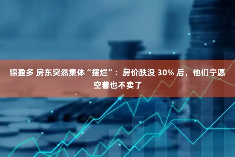 锦盈多 房东突然集体“摆烂”：房价跌没 30% 后，他们宁愿空着也不卖了