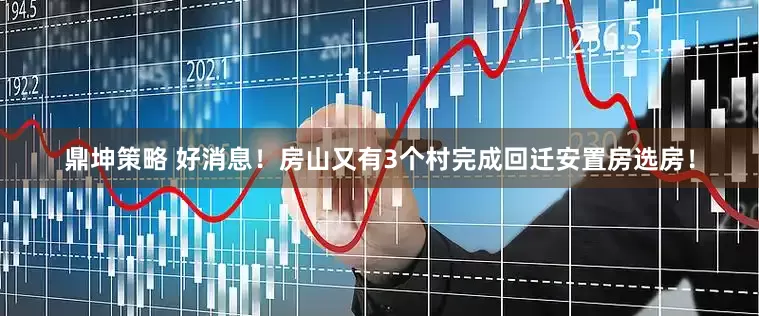 鼎坤策略 好消息！房山又有3个村完成回迁安置房选房！