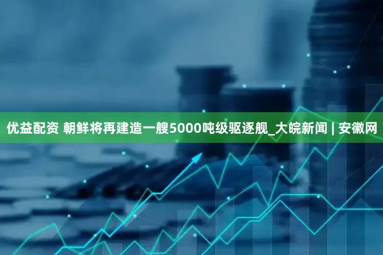 优益配资 朝鲜将再建造一艘5000吨级驱逐舰_大皖新闻 | 安徽网