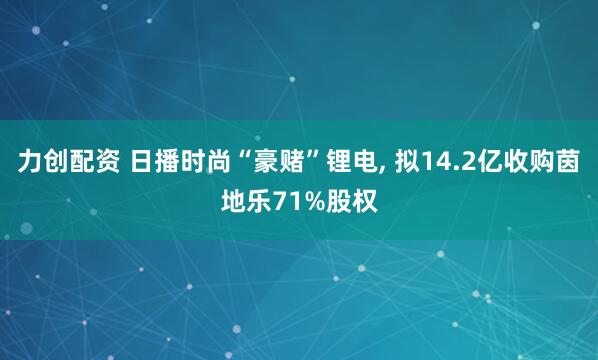 力创配资 日播时尚“豪赌”锂电, 拟14.2亿收购茵地乐71%股权