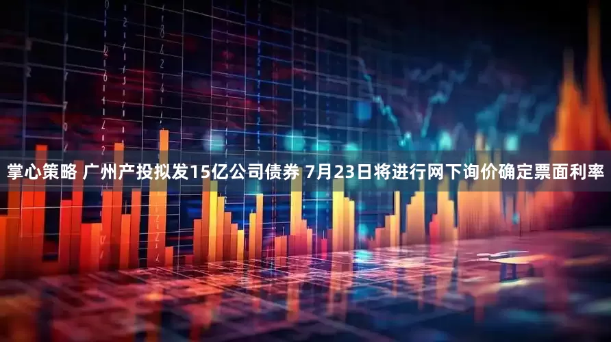掌心策略 广州产投拟发15亿公司债券 7月23日将进行网下询价确定票面利率