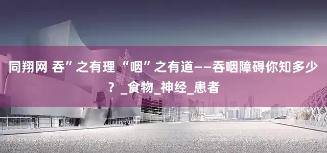 同翔网 吞”之有理 “咽”之有道——吞咽障碍你知多少？_食物_神经_患者