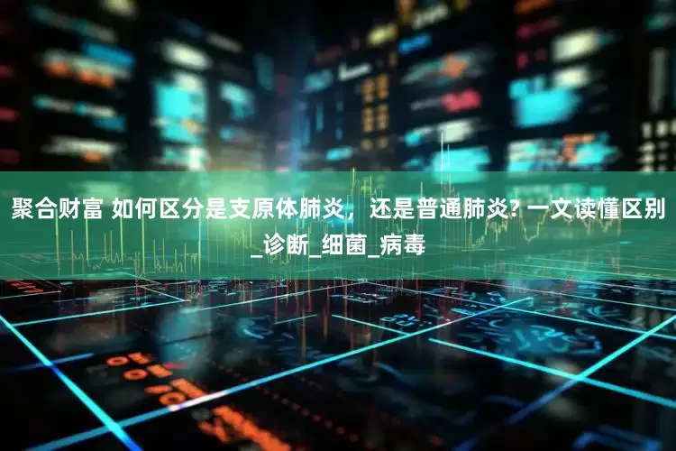 聚合财富 如何区分是支原体肺炎，还是普通肺炎? 一文读懂区别_诊断_细菌_病毒
