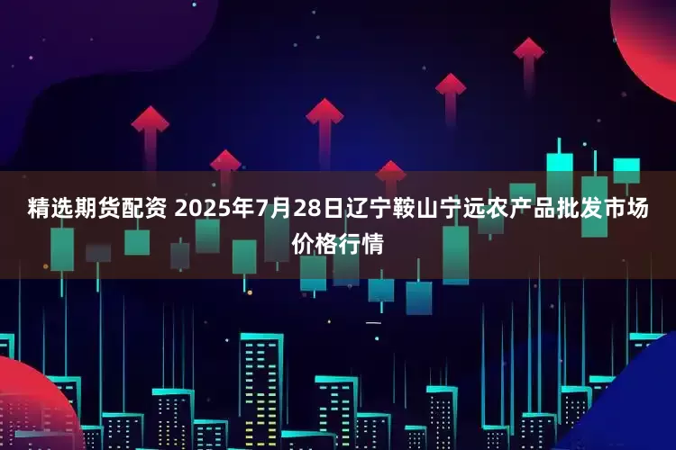 精选期货配资 2025年7月28日辽宁鞍山宁远农产品批发市场价格行情