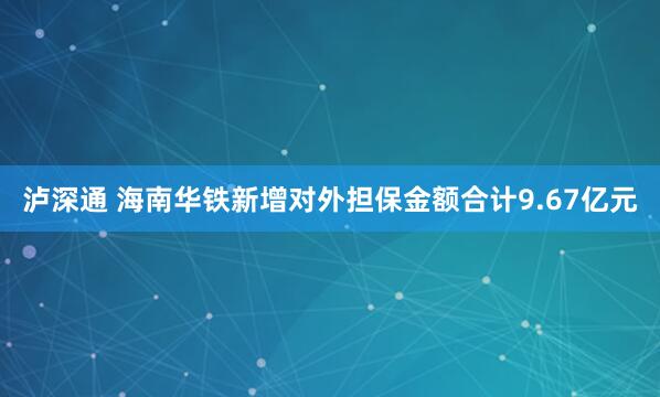 泸深通 海南华铁新增对外担保金额合计9.67亿元