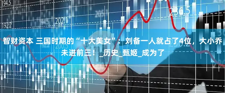 智财资本 三国时期的“十大美女”：刘备一人就占了4位，大小乔未进前三！_历史_甄姬_成为了