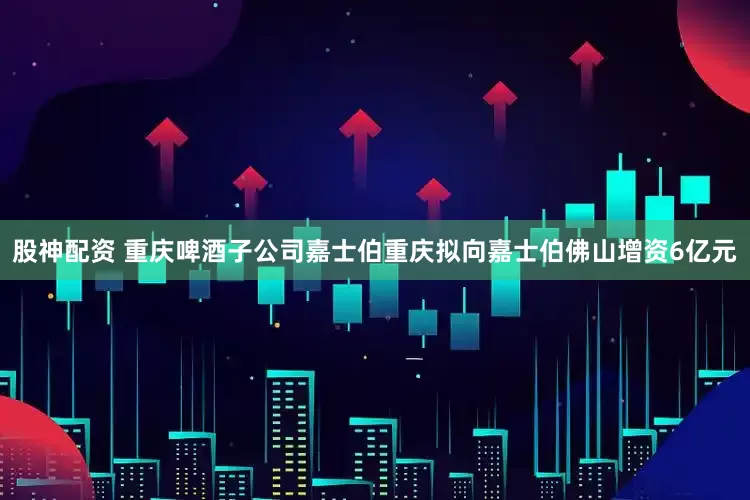 股神配资 重庆啤酒子公司嘉士伯重庆拟向嘉士伯佛山增资6亿元