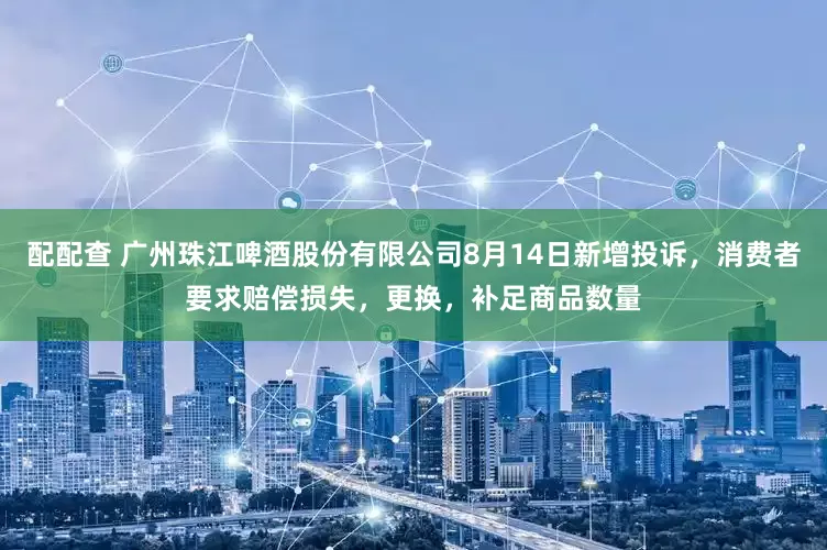 配配查 广州珠江啤酒股份有限公司8月14日新增投诉，消费者要求赔偿损失，更换，补足商品数量
