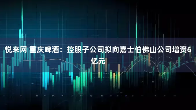 悦来网 重庆啤酒：控股子公司拟向嘉士伯佛山公司增资6亿元