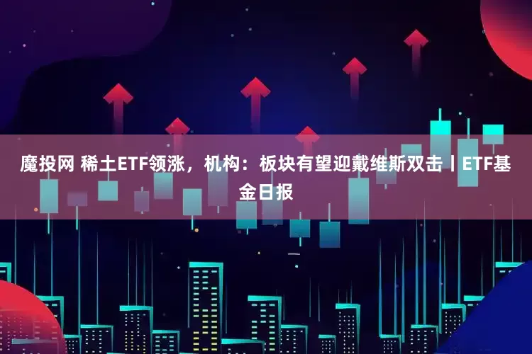 魔投网 稀土ETF领涨，机构：板块有望迎戴维斯双击丨ETF基金日报