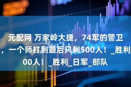 元配网 万家岭大捷，74军的警卫营全部战死，一个师打到最后只剩500人！_胜利_日军_部队