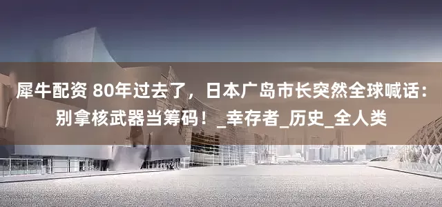 犀牛配资 80年过去了，日本广岛市长突然全球喊话：别拿核武器当筹码！_幸存者_历史_全人类