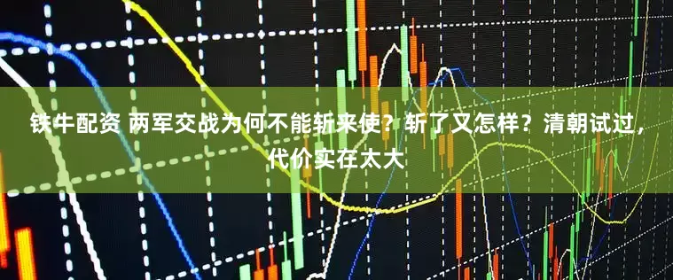 铁牛配资 两军交战为何不能斩来使？斩了又怎样？清朝试过，代价实在太大