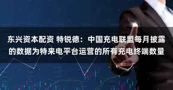 东兴资本配资 特锐德：中国充电联盟每月披露的数据为特来电平台运营的所有充电终端数量