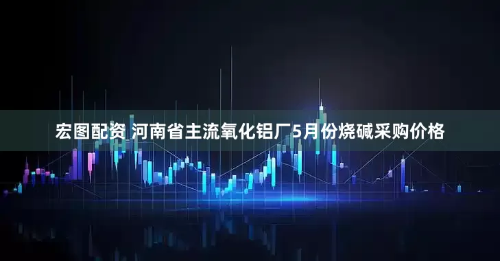 宏图配资 河南省主流氧化铝厂5月份烧碱采购价格