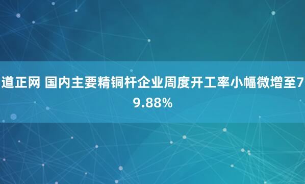 道正网 国内主要精铜杆企业周度开工率小幅微增至79.88%