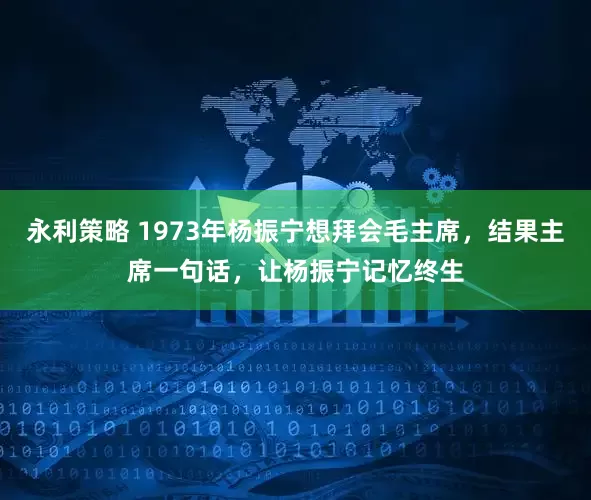 永利策略 1973年杨振宁想拜会毛主席，结果主席一句话，让杨振宁记忆终生
