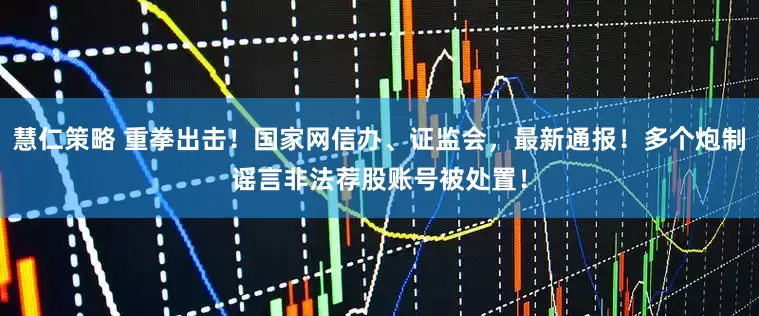 慧仁策略 重拳出击！国家网信办、证监会，最新通报！多个炮制谣言非法荐股账号被处置！
