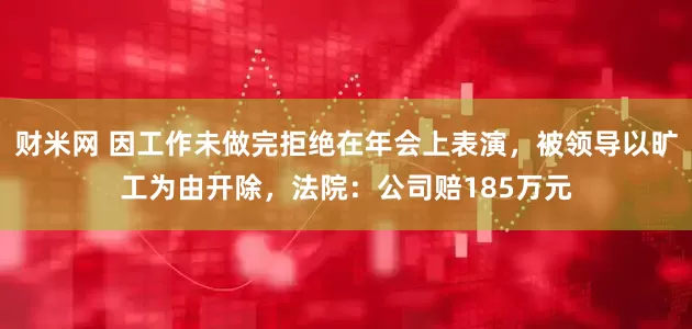 财米网 因工作未做完拒绝在年会上表演，被领导以旷工为由开除，法院：公司赔185万元