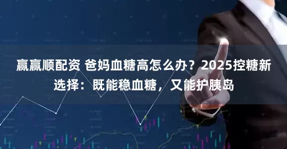 赢赢顺配资 爸妈血糖高怎么办？2025控糖新选择：既能稳血糖，又能护胰岛