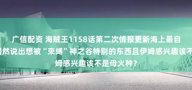 广信配资 海贼王1158话第二次情报更新海上最自由的罗杰居然说出想被“束缚”神之谷特别的东西且伊姆感兴趣该不是母火种？