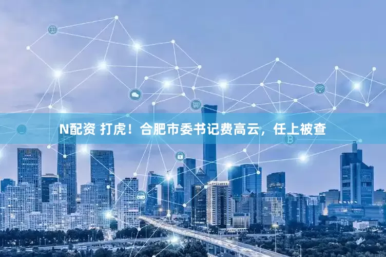 N配资 打虎！合肥市委书记费高云，任上被查