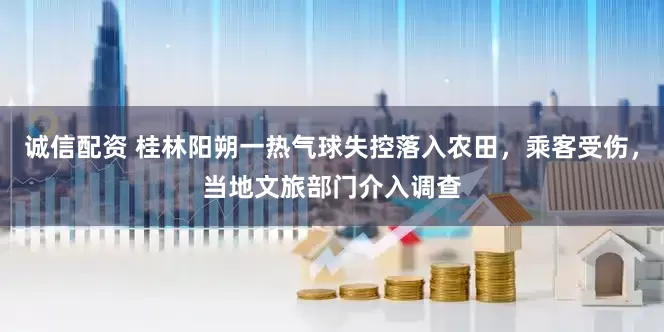 诚信配资 桂林阳朔一热气球失控落入农田，乘客受伤，当地文旅部门介入调查